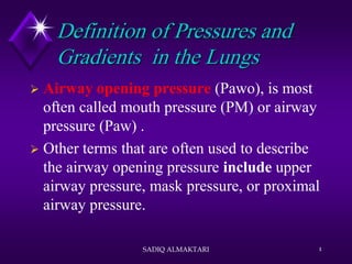 Definition of Pressures and
Gradients in the Lungs
 Airway opening pressure (Pawo), is most
often called mouth pressure (PM) or airway
pressure (Paw) .
 Other terms that are often used to describe
the airway opening pressure include upper
airway pressure, mask pressure, or proximal
airway pressure.
SADIQ ALMAKTARI 4
 