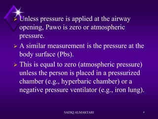  Unless pressure is applied at the airway
opening, Pawo is zero or atmospheric
pressure.
 A similar measurement is the pressure at the
body surface (Pbs).
 This is equal to zero (atmospheric pressure)
unless the person is placed in a pressurized
chamber (e.g., hyperbaric chamber) or a
negative pressure ventilator (e.g., iron lung).
SADIQ ALMAKTARI 5
 