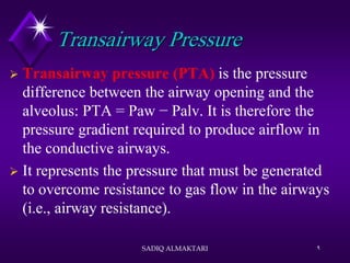Transairway Pressure
 Transairway pressure (PTA) is the pressure
difference between the airway opening and the
alveolus: PTA = Paw − Palv. It is therefore the
pressure gradient required to produce airflow in
the conductive airways.
 It represents the pressure that must be generated
to overcome resistance to gas flow in the airways
(i.e., airway resistance).
SADIQ ALMAKTARI 9
 