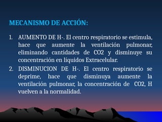 MECANISMO DE ACCIÓN:
1. AUMENTO DE H-. El centro respiratorio se estimula,
hace que aumente la ventilación pulmonar,
eliminando cantidades de CO2 y disminuye su
concentración en líquidos Extracelular.
2. DISMINUCION DE H-. El centro respiratorio se
deprime, hace que disminuya aumente la
ventilación pulmonar, la concentración de CO2, H
vuelven a la normalidad.
 