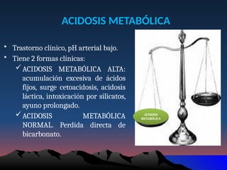 ACIDOSIS METABÓLICA
• Trastorno clínico, pH arterial bajo.
• Tiene 2 formas clínicas:
ACIDOSIS METABÓLICA ALTA:
acumulación excesiva de ácidos
fijos, surge cetoacidosis, acidosis
láctica, intoxicación por silicatos,
ayuno prolongado.
ACIDOSIS METABÓLICA
NORMAL. Perdida directa de
bicarbonato.
ACIDOSIS
METABÓLICA
 