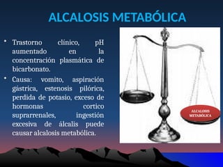 ALCALOSIS METABÓLICA
• Trastorno clínico, pH
aumentado en la
concentración plasmática de
bicarbonato.
• Causa: vomito, aspiración
gástrica, estenosis pilórica,
perdida de potasio, exceso de
hormonas cortico
suprarrenales, ingestión
excesiva de álcalis puede
causar alcalosis metabólica.
ALCALOSIS
METABÓLICA
 