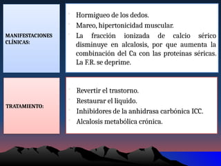 MANIFESTACIONES
CLÍNICAS:
• Hormigueo de los dedos.
• Mareo, hipertonicidad muscular.
• La fracción ionizada de calcio sérico
disminuye en alcalosis, por que aumenta la
combinación del Ca con las proteínas séricas.
La F.R. se deprime.
TRATAMIENTO:
• Revertir el trastorno.
• Restaurar el liquido.
• Inhibidores de la anhidrasa carbónica ICC.
• Alcalosis metabólica crónica.
 