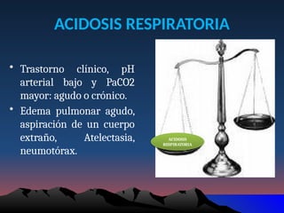 ACIDOSIS RESPIRATORIA
• Trastorno clínico, pH
arterial bajo y PaCO2
mayor: agudo o crónico.
• Edema pulmonar agudo,
aspiración de un cuerpo
extraño, Atelectasia,
neumotórax.
ACIDOSIS
RESPIRATORIA
 