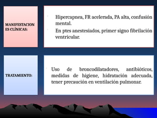 MANIFESTACION
ES CLÍNICAS:
• Hipercapnea, FR acelerada, PA alta, confusión
mental.
• En ptes anestesiados, primer signo fibrilación
ventricular.
TRATAMIENTO:
• Uso de broncodilatadores, antibióticos,
medidas de higiene, hidratación adecuada,
tener precaución en ventilación pulmonar.
 