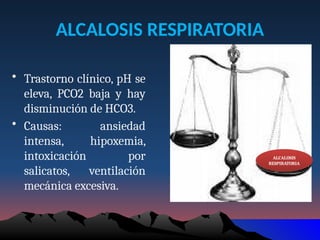 ALCALOSIS RESPIRATORIA
• Trastorno clínico, pH se
eleva, PCO2 baja y hay
disminución de HCO3.
• Causas: ansiedad
intensa, hipoxemia,
intoxicación por
salicatos, ventilación
mecánica excesiva.
ALCALOSIS
RESPIRATORIA
 