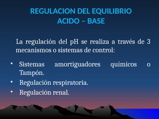 REGULACION DEL EQUILIBRIO
ACIDO – BASE
La regulación del pH se realiza a través de 3
mecanismos o sistemas de control:
• Sistemas amortiguadores químicos o
Tampón.
• Regulación respiratoria.
• Regulación renal.
 