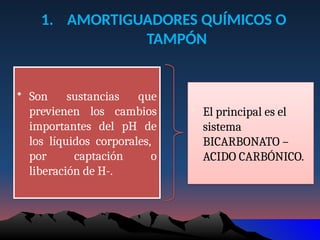1. AMORTIGUADORES QUÍMICOS O
TAMPÓN
• Son sustancias que
previenen los cambios
importantes del pH de
los líquidos corporales,
por captación o
liberación de H-.
• El principal es el
sistema
BICARBONATO –
ACIDO CARBÓNICO.
 