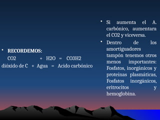 • RECORDEMOS:
CO2 + H2O = CO3H2
dióxido de C + Agua = Acido carbónico
• Si aumenta el A.
carbónico, aumentara
el CO2 y viceversa.
• Dentro de los
amortiguadores
tampón tenemos otros
menos importantes:
Fosfatos, inorgánicos y
proteínas plasmáticas,
Fosfatos inorgánicos,
eritrocitos y
hemoglobina.
 