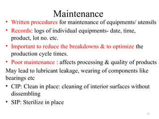 11
Maintenance
• Written procedures for maintenance of equipments/ utensils
• Records: logs of individual equipments- date, time,
product, lot no. etc.
• Important to reduce the breakdowns & to optimize the
production cycle times.
• Poor maintenance : affects processing & quality of products
May lead to lubricant leakage, wearing of components like
bearings etc
• CIP: Clean in place: cleaning of interior surfaces without
dissembling
• SIP: Sterilize in place
 