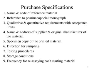 15
Purchase Specifications
1. Name & code of reference material
2. Reference to pharmacopoeial monograph
3. Qualitative & quantitative requirements with acceptance
limits
4. Name & address of supplier & original manufacturer of
the material
5. Specimen copy of the printed material
6. Direction for sampling
7. Testing procedures
8. Storage conditions
9. Frequency for re assaying each starting material
 
