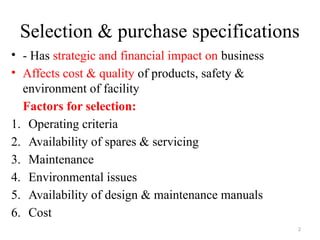 2
Selection & purchase specifications
• - Has strategic and financial impact on business
• Affects cost & quality of products, safety &
environment of facility
Factors for selection:
1. Operating criteria
2. Availability of spares & servicing
3. Maintenance
4. Environmental issues
5. Availability of design & maintenance manuals
6. Cost
 