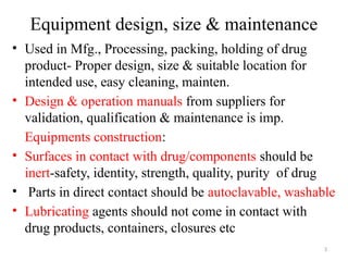 3
Equipment design, size & maintenance
• Used in Mfg., Processing, packing, holding of drug
product- Proper design, size & suitable location for
intended use, easy cleaning, mainten.
• Design & operation manuals from suppliers for
validation, qualification & maintenance is imp.
Equipments construction:
• Surfaces in contact with drug/components should be
inert-safety, identity, strength, quality, purity of drug
• Parts in direct contact should be autoclavable, washable
• Lubricating agents should not come in contact with
drug products, containers, closures etc
 