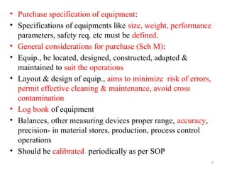 4
• Purchase specification of equipment:
• Specifications of equipments like size, weight, performance
parameters, safety req. etc must be defined.
• General considerations for purchase (Sch M):
• Equip., be located, designed, constructed, adapted &
maintained to suit the operations
• Layout & design of equip., aims to minimize risk of errors,
permit effective cleaning & maintenance, avoid cross
contamination
• Log book of equipment
• Balances, other measuring devices proper range, accuracy,
precision- in material stores, production, process control
operations
• Should be calibrated periodically as per SOP
 