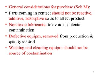 5
• General considerations for purchase (Sch M):
• Parts coming in contact should not be reactive,
additive, adsorptive so as to affect product
• Non toxic lubricants- to avoid accidental
contamination
• Defective equipm, removed from production &
quality control
• Washing and cleaning equipm should not be
source of contamination
 