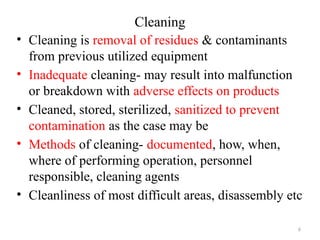 6
Cleaning
• Cleaning is removal of residues & contaminants
from previous utilized equipment
• Inadequate cleaning- may result into malfunction
or breakdown with adverse effects on products
• Cleaned, stored, sterilized, sanitized to prevent
contamination as the case may be
• Methods of cleaning- documented, how, when,
where of performing operation, personnel
responsible, cleaning agents
• Cleanliness of most difficult areas, disassembly etc
 