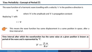 10
Time Periodicity : Concept of Period (T)
This means the wave function has same displacement in a same position in space, after a
time interval of .
The wave function of a harmonic wave travelling with a velocity ‘v’ in the positive x-direction is
Ψ
where ‘A’ is the amplitude and ‘k’ is propagation constant
Replacing ‘t’ with
= = Ψ
Time interval after which the wavefunction has the same value at a given position is known as
period of the wave and is represented by ‘T’.
T =
2 π
kv
 