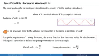 9
Space Periodicity : Concept of Wavelength (λ)
The wave function of a harmonic wave travelling with a velocity ‘v’ in the positive x-direction is
Ψ
where ‘A’ is the amplitude and ‘k’ is propagation constant
For spatial separation of along the wave, the wave function has the same value for displacement.
This spatial separation is defined as space periodicity or the wavelength.
Replacing ‘x’ with in eqn (1)
= = Ψ
At any given time ‘t’, the value of wavefunction is the same at positions ‘x’ and ‘
W avelength, λ=
2π
k
k=
2π
λ
Propagation constant
 