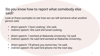 11
Look at these examples to see how we can tell someone what another
person said.
• direct speech: 'I love cooking,' she said.
• indirect speech: She said she loved cooking.
• direct speech: 'I worked at Wakanda University,' he said.
• indirect speech: He said he'd worked at Wakanda University,.
• direct speech: 'I'll phone you tomorrow,' he said.
• indirect speech: He said he'd phone me the next day.
Do you know how to report what somebody else
said?
 