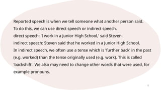 12
Reported speech is when we tell someone what another person said.
To do this, we can use direct speech or indirect speech.
direct speech: 'I work in a Junior High School,' said Steven.
indirect speech: Steven said that he worked in a Junior High School.
In indirect speech, we often use a tense which is 'further back' in the past
(e.g. worked) than the tense originally used (e.g. work). This is called
'backshift'. We also may need to change other words that were used, for
example pronouns.
 
