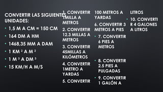 1. CONVERTIR
1MILLA A
METROS
2. CONVERTIR
12.3 MILLAS A
METROS
3. CONVERTIR
45MILLAS A
KILÓMETROS
4. CONVERTIR
1METRO A
YARDAS
5. CONVERTIR
100 METROS A
YARDAS
6. CONVERTIR 3
METROS A PIES
• 7. CONVERTIR
6 PIES A
METROS
• 8. CONVERTIR
2.5 PIES A
PULGADAS
• 9. CONVERTIR
1 GALÓN A
LITROS
• 10. CONVERTI
R 4 GALONES
A LITROS
CONVERTIR LAS SIGUIENTES
UNIDADES:
• 1,5 M A CM = 150 CM
• 164 DM A HM
• 1468,35 MM A DAM
• 1 KM 2
A M 2
• 1 M 3
A DM 3
• 15 KM/H A M/S
 