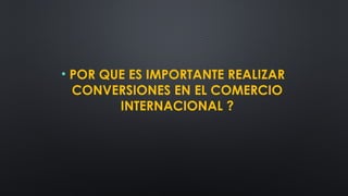 • POR QUE ES IMPORTANTE REALIZAR
CONVERSIONES EN EL COMERCIO
INTERNACIONAL ?
 