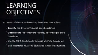 13
LEARNING
OBJECTIVES
At the end of classroom discussion, the students are able to:
 Identify the different types of plate boundaries;
 Differentiate the formations that may be formed per plate
boundaries;
 Use the PhET Simulation to demonstrate Plate Boundaries;
 Give importance to setting boundaries in real-life situations.
 