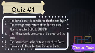 Quiz #1
1. The Earth’s crust is considered the thinnest layer.
2. The average temperature of the Earth’s Inner
Core is roughly 5000 to 6000°C
3. The lithosphere is composed of the crust and the
core.
4. The Lithosphere is the hottest layer of the Earth.
5. There are 10 Major Tectonic Plates on Earth. True or False
 