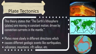 Plate Tectonics
Theory
This theory states that “The Earth’s lithosphere
(plates) are moving in constant motion, driven by
convection currents in the mantle.”
Plates move slowly in different directions which
causes different geologic events like earthquakes,
volcanoes, mountains, rift valleys, etc.
 