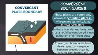 CONVERGENT
BOUNDARIES
In these boundaries, the type of
crust should be considered since
utilization of different crust
creates different landforms.
Convergent boundaries have
three types: convergence
between oceanic-oceanic,
oceanic-continental, and
These plates are commonly
known as “colliding plates”
wherein two tectonic plates
toward each other.
 