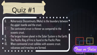 Quiz #1
6. Mohorovicic Discontinuity (Moho) is the boundary between
the upper mantle and the crust.
7. The continental crust is thinner as compared to the
oceanic crust.
8. The largest known planet in the Solar System is the Earth.
9. The Pacific Ring of Fire is found in the Pacific Plate
10. When continental crust collides with oceanic crust,
volcanoes and trenches are formed.
True or False
 