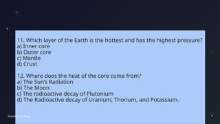 11. Which layer of the Earth is the hottest and has the highest pressure?
a) Inner core
b) Outer core
c) Mantle
d) Crust
12. Where does the heat of the core come from?
a) The Sun’s Radiation
b) The Moon
c) The radioactive decay of Plutonium
d) The Radioactive decay of Uranium, Thorium, and Potassium.
Scientific findings 4
 