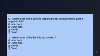 5
13. Which layer of the Earth is responsible for generating the Earth's
magnetic field?
a) Inner core
b) Outer core
c) Mantle
d) Crust
14. Which layer of the Earth is the thickest?
a) Inner core
b) Outer core
c) Mantle
d) Crust
 