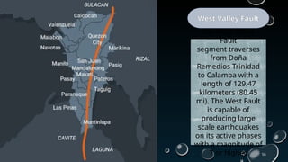 56
West Valley Fault
The West Valley
Fault
segment traverses
from Doña
Remedios Trinidad
to Calamba with a
length of 129.47
kilometers (80.45
mi). The West Fault
is capable of
producing large
scale earthquakes
on its active phases
with a magnitude of
7 or higher.
 