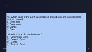 Scientific findings 6
15. Which layer of the Earth is composed of solid rock and is divided into
tectonic plates?
a) Inner core
b) Outer core
c) Mantle
d) Crust
16. Which type of crust is denser?
a) Continental Crust
b) Oceanic Crust
c) Mantle
d) Tectonic Crust
 