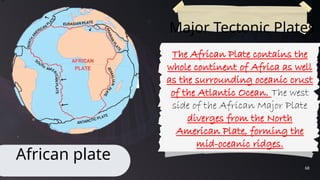 68
Major Tectonic Plates
African plate
The African Plate contains the
whole continent of Africa as well
as the surrounding oceanic crust
of the Atlantic Ocean. The west
side of the African Major Plate
diverges from the North
American Plate, forming the
mid-oceanic ridges.
 