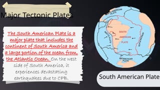 71
Major Tectonic Plates
South American Plate
The South American Plate is a
major plate that includes the
continent of South America and
a large portion of the ocean from,
the Atlantic Ocean. On the west
side of South America, it
experiences devastating
earthquakes due to CPB.
 