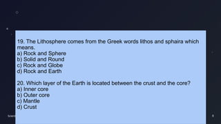 Scientific findings 8
19. The Lithosphere comes from the Greek words lithos and sphaira which
means.
a) Rock and Sphere
b) Solid and Round
c) Rock and Globe
d) Rock and Earth
20. Which layer of the Earth is located between the crust and the core?
a) Inner core
b) Outer core
c) Mantle
d) Crust
 