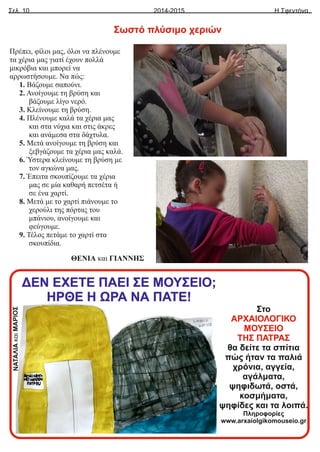 ΝΑΤΑΛΙΑ
και
ΜΑΡΙΟΣ
Σελ. 10 Η Σφεντόνα
2014-2015
Πρέπει, φίλοι μας, όλοι να πλένουμε
τα χέρια μας γιατί έχουν πολλά
μικρόβια και μπορεί να
αρρωστήσουμε. Να πώς:
1. Βάζουμε σαπούνι.
2. Ανοίγουμε τη βρύση και
βάζουμε λίγο νερό.
3. Κλείνουμε τη βρύση.
4. Πλένουμε καλά τα χέρια μας
και στα νύχια και στις άκρες
και ανάμεσα στα δάχτυλα.
5. Μετά ανοίγουμε τη βρύση και
ξεβγάζουμε τα χέρια μας καλά.
6. Ύστερα κλείνουμε τη βρύση με
τον αγκώνα μας.
7. Έπειτα σκουπίζουμε τα χέρια
μας σε μία καθαρή πετσέτα ή
σε ένα χαρτί.
8. Μετά με το χαρτί πιάνουμε το
χερούλι της πόρτας του
μπάνιου, ανοίγουμε και
φεύγουμε.
9. Τέλος πετάμε το χαρτί στα
σκουπίδια.
ΘΕΝΙΑ και ΓΙΑΝΝΗΣ
Σωστό πλύσιμο χεριών
ΔΕΝ ΕΧΕΤΕ ΠΑΕΙ ΣΕ ΜΟΥΣΕΙΟ;
ΗΡΘΕ Η ΩΡΑ ΝΑ ΠΑΤΕ!
Στο
ΑΡΧΑΙΟΛΟΓΙΚΟ
ΜΟΥΣΕΙΟ
ΤΗΣ ΠΑΤΡΑΣ
θα δείτε τα σπίτια
πώς ήταν τα παλιά
χρόνια, αγγεία,
αγάλματα,
ψηφιδωτά, οστά,
κοσμήματα,
ψηφίδες και τα λοιπά.
Πληροφορίες
www.arxaiolgikomouseio.gr
 