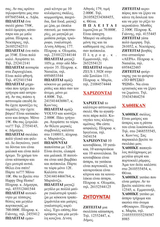 σας. Αν σας αρέσει
τηλεφωνήστε μας στο
6978455444, κ. Λήδα.
ΠΩΛΕΙΤΑΙ ένα
σκυλί χάσκι 750€,
πολύ όμορφο, κάτα-
σπρο και με μπλε
μάτια. Πληροφ. κ.
Νεκτάριος, τηλ.
261052542511
ΠΩΛΕΙΤΑΙ ένα σπίτι
με 354€. Είναι πολύ
καλό. Αγοράστε το.
Τηλ. 252412141
ΠΩΛΕΙΤΑΙ πιτσαρία
στα Ζαρουχλέικα.
Είναι πολύ φθηνή.
Τηλ. 4525411544
ΠΩΛΕΙΤΑΙ μηχα-
νάκι που τρέχει πιο
γρήγορα από αστρα-
πή. Αν σας πιάσει η
αστυνομία επειδή δε
θα έχετε προσέξει τις
ταμπέλες την έχετε
βάψει! Είναι κατακόκ-
κινο και άσπρο. Μόνο
19€. Θα σας ξετρελά-
νει!!! Τηλ. 27554145,
κ. Δήμητρα.
ΠΩΛΕΙΤΑΙ σκυλάκι
πολύ γλυκό και φιλι-
κό. Δε δαγκώνει, γιατί
τα δόντια του είναι
μαλακά και είναι πολύ
ήρεμο. Το χρώμα του
είναι κάτασπρο και
έχει μυτερά αυτιά.
Θέλει ένα σπίτι!
Πάρτε το!!!! Μόνο
10€. Θα το βρείτε στο
Happy Dog Home!
Πληροφ. κ. Δήμητρα,
τηλ. 455512441544
ΠΩΛΕΙΤΑΙ αυτοκί-
νητο με τέσσερις
θέσεις και μεγάλο
πορτπαγκάζ με
700.000€. Πληροφ. κ.
Γιάννης, τηλ. 2455412
ΠΩΛΕΙΤΑΙ εμπο-
ρικό κέντρο με 10
κυλιόμενες σκάλες,
κομμωτήρια, παιχνί-
δια, fast food, μαγαζί
με ζώα, με έπιπλα
σπιτιού, με ταπετσα-
ρίες, με μαγαζιά με
μοδάτα ρούχα, τριώ-
ροφο, γυαλιστερό.
Δ/νση Αθήνας 177.
Πληροφ. κ. Ολυμπία,
τηλ. 2310122144144
ΠΩΛΕΙΤΑΙ μαγαζί
105τ.μ. στην οδό Μυ-
κηνών 35. Πληροφ. κ.
Ναταλία, τηλ.
6954853544
ΠΩΛΕΙΤΑΙ αμάξι
κόκκινο με μαύρες
ρόδες και πάει σαν τον
άνεμο, μόνο με
4.800€. Τηλ.
2415414436867, κ.
Κων/νος.
ΠΩΛΕΙΤΑΙ αμάξι
VOLVO και κοστίζει
2.000€. Πάει γρήγο-
ρα. Αγοράστε το τώρα.
Αν θέλετε μερικές
συμβουλές καλέστε
στο 1188011, πληροφ.
κ. Μαριάντζυ.
ΠΩΛΟΥΝΤΑΙ
παπούτσια με 12€.
Είναι άνετα, ελαφρά
και μαλακά. Η πατού-
σα είναι από βαμβάκι
και πούπουλα. Πάρτε
τα τώρα μόνο 12€.
Καλέστε στο
52414414466764, κ.
Μαριάντζυ.
ΠΩΛΕΙΤΑΙ μαγαζί
μεγάλο με πολλά μαύ-
ρα γυαλιστερά τραπέ-
ζια με κόκκινα τραπε-
ζομάντιλα και μαύρες
γυαλιστερές καρέ-
κλες. Έχει επίσης δύο
ορόφους και μία μεγά-
λη κουζίνα. Δ/νση
Αθηνάς 179, τιμή
2.000€. Τηλ.
2610582534368455,
κ. Θένια.
Π Ω Λ Ε Ι Τ Α Ι
λιμουζίνα με 70.000€.
Είναι άπαιχτη.
Μπορεί να οδηγάει
μόνη της και τα
καθίσματά της είναι
σαν πούπουλα.
Π λ η ρ ο φ . κ .
Εμμανουήλ, τηλ.
2652554121
ΠΩΛΕΙΤΑΙ σόμπα
ZEUS 1.502€ στην
οδό Σουλίου 111.
Πληροφ. κ. Μαρία,
τηλ. 21084574444
ΧΑΡΙΖΟΝΤΑΙ
ΧΑΡΙΖΕΤΑΙ το
καλύτερο αστυνομικό
σκυλί. Θα το αγαπή-
σετε πάρα πολύ. Κυ-
νηγάει τους κλέφτες
αμέσως. Θα είστε
ασφαλείς. Πληροφ. κ.
Ιφιγένεια, τηλ.
5454154
ΧΑΡΙΖΟΝΤΑΙ 10
κουταβάκια, 10 γατά-
κια, 10 καναρινάκια
και 10 κουνελάκια. Τα
κουταβάκια είναι
άσπρα, τα γατάκια
είναι πορτοκαλί, τα
καναρινάκια είναι
κίτρινα και τα κουνε-
λάκια είναι άσπρα.
Πληροφ. κ. Ολυμπία,
τηλ. 26152544125
ΖΗΤΟΥΝΤΑΙ
ΖΗΤΕΙΤΑΙ μια
σκυλίτσα κάτασπρη.
Τηλ. 12552447, κ.
Δήμος.
ΖΗΤΕΙΤΑΙ αερο-
πόρος που να ξέρει να
κάνει τη δουλειά του
και να μην το ρίξει το
αεροπλάνο. Μισθός
2.100€. Πληροφ. Κ.
Γιάννης, τηλ. 4155445
ΖΗΤΕΙΤΑΙ γάτα
πολύ όμορφη. Τηλ.
261052, κ. Νεκτάριος.
ΖΗΤΕΙΤΑΙ βοηθός
στο εστιατόριο
«ΑΕΡΑ». Πληροφ. κ.
Ναταλία, τηλ.
6958422485
ΖΗΤΕΙΤΑΙ φούρ-
ναρης για το φούρνο
«ΤΟ ΦΡΕΣΚΟ
ΨΩΜΙ». Να είναι
εργατικός και να ξέρει
να ζυμώνει. Τηλ.
354343464254
ΧΑΘΗΚΑΝ
ΧΑΘΗΚΕ σκύλος.
Είναι μαύρος και
άσπρος και η ράτσα
του είναι λυκόσκυλο.
Τηλ. στο 2468555545,
κ. Κων/νος. Σας
παρακαλώ βρείτε το
σκυλάκι μου.
ΧΑΘΗΚΕ παπαγά-
λος πολύχρωμος με
μεγάλα φτερά και
πορτοκαλί ράμφος.
Άμα τον δείτε καλέστε
στο 2610555454, κ.
Θένια.
ΧΑΘΗΚΕ γατάκι που
είναι μαύρο. Αν το
βρείτε καλέστε στο
12545, κ. Εμμανουήλ.
ΧΑΘΗΚΕ γατάκι με
άσπρο τρίχωμα και
ακούει στο όνομα
«Φίγκαρο». Πληροφ.
κ. Μαρία, τηλ.
21055555555258587
8985
 