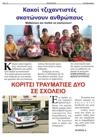 θήνας ένα κορίτσι
έβγαλε μαχαίρι κάτω
από το θρανίο της και
τ ρ α υ μ ά τ ι σ ε δ υ ο
συμμαθήτριές της
πουτηνκορόιδευαν.
Τα κορίτσια
αυτά τα πήγαν στο
νοσοκομείο.
Το κορίτσι που
έβγαλε μαχαίρι το
π ή γ α ν σ τ ο ν
διευθυντή και μετά
στηναστυνομία.
Λάθος ήταν
αυτό που έκανε το
κορίτσι. Λάθος ήταν
που την κορόιδευαν
και οι συμμαθήτριές
της, γιατί αυτό είναι
σχολικήβία.
ΜΑΡΙΟΣΑ.
Κ
Ένα βράδυ σε
ένα νυχτερινό
σχολείοτηςΑ-
Σελ. 2 Η Σφεντόνα
2014-2015
Κακοί τζιχαντιστές
σκοτώνουν ανθρώπους
Μαθαίνουν και παιδιά να σκοτώνουν!
άποιοι κακοί τζιχαντι-
στές σκοτώνουν τους
ανθρώπους και μαθαί-
νουν παιδιά να σκοτώνουν!
Ένα παιδί μάλιστα σκότωσε
έναν άνθρωπο με ένα πιστόλι
και χαιρόταν που τον σκότωσε
κιόλας! Κανείς δεν ξέρει
ποιοι είναι αυτοί οι κακοί
άνθρωποι.
Ελπίζουμε να τους
βρούνε οι αστυνόμοι και να
τους βάλουν φυλακή. Αυτό
που κάνουν οι τζιχαντιστές
δεν είναι σωστό γιατί
δεν πρέπει να σκοτώνουν
ούτε να μαθαίνουν τα
παιδιά να πολεμούν.
ΕΜΜΑΝΟΥΗΛ και
ΚΩΝΣΤΑΝΤΙΝΟΣ
ΚΟΡΙΤΣΙ ΤΡΑΥΜΑΤΙΣΕ ΔΥΟ
ΣΕ ΣΧΟΛΕΙΟ
 