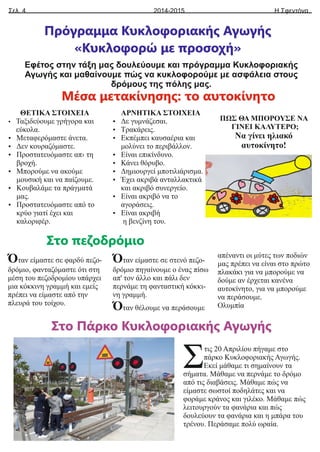 Σελ. 4 Η Σφεντόνα
2014-2015
Πρόγραμμα Κυκλοφοριακής Αγωγής
«Κυκλοφορώ με προσοχή»
Εφέτος στην τάξη μας δουλεύουμε και πρόγραμμα Κυκλοφοριακής
Αγωγής και μαθαίνουμε πώς να κυκλοφορούμε με ασφάλεια στους
δρόμους της πόλης μας.
ΘΕΤΙΚΑ ΣΤΟΙΧΕΙΑ
Ÿ Ταξιδεύουμε γρήγορα και
εύκολα.
Ÿ Μεταφερόμαστε άνετα.
Ÿ Δεν κουραζόμαστε.
Ÿ Προστατευόμαστε απ› τη
βροχή.
Ÿ Μπορούμε να ακούμε
μουσική και να παίζουμε.
Ÿ Κουβαλάμε τα πράγματά
μας.
Ÿ Προστατευόμαστε από το
κρύο γιατί έχει και
καλοριφέρ.
ΑΡΝΗΤΙΚΑ ΣΤΟΙΧΕΙΑ
Ÿ Δε γυμνάζεσαι.
Ÿ Τρακάρεις.
Ÿ Εκπέμπει καυσαέρια και
μολύνει το περιβάλλον.
Ÿ Είναι επικίνδυνο.
Ÿ Κάνει θόρυβο.
Ÿ Δημιουργεί μποτιλιάρισμα.
Ÿ Έχει ακριβά ανταλλακτικά
και ακριβό συνεργείο.
Ÿ Είναι ακριβό να το
αγοράσεις.
Ÿ Είναι ακριβή
η βενζίνη του.
ΠΩΣ ΘΑ ΜΠΟΡΟΥΣΕ ΝΑ
ΓΙΝΕΙ ΚΑΛΥΤΕΡΟ;
Να γίνει ηλιακό
αυτοκίνητο!
Μέσα μετακίνησης: το αυτοκίνητο
Όταν είμαστε σε φαρδύ πεζο-
δρόμιο, φανταζόμαστε ότι στη
μέση του πεζοδρομίου υπάρχει
μια κόκκινη γραμμή και εμείς
πρέπει να είμαστε από την
πλευρά του τοίχου.
Όταν είμαστε σε στενό πεζο-
δρόμιο πηγαίνουμε ο ένας πίσω
απ' τον άλλο και πάλι δεν
περνάμε τη φανταστική κόκκι-
νη γραμμή.
Όταν θέλουμε να περάσουμε
απέναντι οι μύτες των ποδιών
μας πρέπει να είναι στο πρώτο
πλακάκι για να μπορούμε να
δούμε αν έρχεται κανένα
αυτοκίνητο, για να μπορούμε
να περάσουμε.
Ολυμπία
Στο πεζοδρόμιο
τις 20 Απριλίου πήγαμε στο
Σπάρκο Κυκλοφοριακής Αγωγής.
Εκεί μάθαμε τι σημαίνουν τα
σήματα. Μάθαμε να περνάμε το δρόμο
από τις διαβάσεις. Μάθαμε πώς να
είμαστε σωστοί ποδηλάτες και να
φοράμε κράνος και γιλέκο. Μάθαμε πώς
λειτουργούν τα φανάρια και πώς
δουλεύουν τα φανάρια και η μπάρα του
τρένου. Περάσαμε πολύ ωραία.
Στο Πάρκο Κυκλοφοριακής Αγωγής
 