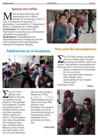 Η Σφεντόνα Σελ. 5
2014-2015
έσα σε δέκα λεπτά στην οδό
ΜΑκρωτηρίου στις 11:00π.μ.
πέρασαν 85 αυτοκίνητα, 5 ταξί, 12
τζιπ, 6 λεωφορεία, 10 φορτηγά, 12
φορτηγάκια, 4 μοτοσικλέτες, 34 μηχανάκια, 3
βέσπες, 2 ποδήλατα και 1 ασθενοφόρο.
Συμπέρασμα: Πιο συχνά στην οδό
Ακρωτηρίου τις πρωινές ώρες κυκλοφορούν
αυτοκίνητα και μηχανάκια.
Προβλήματα: Τα προβλήματα που
δημιουργούνται στην περιοχή μας από όλα
αυτά τα οχήματα είναι μποτιλιάρισμα,
καυσαέρια, ατυχήματα, θόρυβος.
τις 23/3/2015 κάναμε ένα θέατρο
Σκαι εγώ ντύθηκα μαμά. Η κυρία
μου έδωσε μία τσάντα, καπέλο και
γυαλιά. Είχα καθίσει σε μία καρέκλα και
δίπλα μου ήταν ο Γιάννης και μου έλεγε:
- Μαμά, να πάρουμε το αυτοκίνητο;
Κι εγώ του έλεγα:
- Όχι, γιατί καίει πολλά καύσιμα,
κάνει θόρυβο, κάνει
μποτιλιαρίσματα και στοιχίζει
πολλά λεφτά.
Περάσαμε τέλεια!
ΛΗΔΑ
τις 23/3/2015
Σβάλαμε στην
αίθουσα δύο δύο
τις καρέκλες και μία
μπροστά. Έτσι φτιάξαμε
ένα λεωφορείο. Η κυρία
μας μοίρασε από ένα
εισιτήριο. Μετά η κυρία
μας έδωσε περούκες,
γυαλιά, καπέλα και
τσάντες. Ύστερα πήγαμε
στον τοίχο και μπαίναμε
στο λεωφορείο λίγοι
λίγοι. Ο οδηγός ήταν η
Μαριάντζυ και η κυρία
είπε όταν στρίβει να το
λέει και εμείς πηγαίναμε
από εκεί που έστριβε η
Μαριάντζυ. Τέλος
μ π ή κ ε έ ν α ς
δημοσιογράφος και μας
πήρε συνέντευξη. Μας
ρωτούσε γιατί
διαλέξαμε το λεωφορείο
και είπαμε ότι έτσι δε
γίνεται πολλή κίνηση, δε
δημιουργούμε πολλά
καυσαέρια και δε
μολύνουμε την πόλη
μας.
ΝΑΤΑΛΙΑ
Ταξιδεύοντας με το λεωφορείο
Έρευνα στο πεδίο
Ποιο μέσο θα προτιμήσουμε;
 