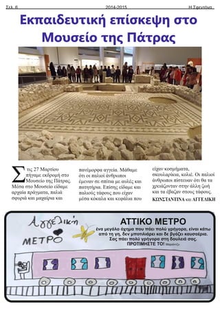 Σελ. 6 Η Σφεντόνα
2014-2015
Εκπαιδευτική επίσκεψη στο
Μουσείο της Πάτρας
τις 27 Μαρτίου
Σπήγαμε εκδρομή στο
Μουσείο της Πάτρας.
Μέσα στο Μουσείο είδαμε
αρχαία πράγματα, παλιά
σφυριά και μαχαίρια και
πανέμορφα αγγεία. Μάθαμε
ότι οι παλιοί άνθρωποι
έμεναν σε σπίτια με αυλές και
πατητήρια. Επίσης είδαμε και
παλιούς τάφους που είχαν
μέσα κόκαλα και κεφάλια που
είχαν κοσμήματα,
σκουλαρίκια, κολιέ. Οι παλιοί
άνθρωποι πίστευαν ότι θα τα
χρειάζονταν στην άλλη ζωή
και τα έβαζαν στους τάφους.
ΚΩΝΣΤΑΝΤΙΝΑ και ΑΓΓΕΛΙΚΗ
ΑΤΤΙΚΟ ΜΕΤΡΟ
ένα μεγάλο όχημα που πάει πολύ γρήγορα, είναι κάτω
από τη γη, δεν μποτιλιάρει και δε βγάζει καυσαέρια.
Σας πάει πολύ γρήγορα στη δουλειά σας.
ΠΡΟΤΙΜΗΣΤΕ ΤΟ! Μαριάντζυ
 