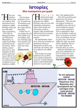 Η Σφεντόνα Σελ. 7
2014-2015
Ιστορίες
ταν μια
Ήηλιόλου
στη μέρα
του Απρίλη, όταν
φύτρωσα στο κα-
ταπράσινο λιβάδι.
Κοίταξα γύρω μου
και είδα κάτα-
σπρες μαργαρίτες.
Εκεί είδα τη
Μαργαρίτα-Ρίτα,
την Ψηλομύτα
Μαργαρίτα, τη
σοφή γιαγιά Μαρ-
γαριτένια και άλ-
λες πολλές. Ήταν
κάποιες μαργα-
ρίτες που με υπο-
δέχτηκαν με θαυ-
μασμό γιατί μερι-
κές με ήθελαν και
άλλες μου γύρισαν
την πλάτη γιατί δε
με ήθελαν στο κα-
ταπράσινο λιβάδι
τους.
Στη συνέχεια
μέτρησαν τις ρί-
ζες, τα φύλλα και
τα κοτσάνια τους
και κατάλαβαν
πως είχαν πολλές
δια-φορές.
Λοιπόν στο τέ-
λος μπήκα και εγώ
στην ομάδα τους
και παίζαμε μαζί
και γελάγαμε μαζί.
Έτσι είμαστε εδώ
μαζί και γι΄αυτό
είστε και εσείς
εδώ.
ΜΑΡΙΑΝΤΖΥ
Μια παπαρούνα μια φορά
Το πιο γρήγορο
πλοίο!
ΜΠΟΥΜ - ΜΠΑΜ
Πηγαίνετε στις
διακοπές σας
ξεκούραστα και το
εισιτήριο είναι
πολύ φτηνό!
ΜΠΟΥΜ - ΜΠΑΜ
ΤΟ ΠΛΟΙΟ!
ΔΗΜΟΣ
ΜΠΟΥΜ - ΜΠΑΜ
τ α ν μ ι α
Ήηλιόλουστη μέρα
του Απρίλη, όταν
φύτρωσα στο λιβάδι.
Κοίταξα γύρω μου και είδα
κάτασπρες μαργαρίτες.
Άλλες ήταν μικρές και
άλλες ήταν μεγάλες,
μερικές είχαν περισσότερα
φύλλα και άλλες λιγότερα
σαν τα σύννεφα στον
ουρανό.
Με υποδέχτηκαν παρά-
ξενα. Άλλες με κοίταζαν με
περιέργεια, άλλες με
θαυμασμό και άλλες μου
γύρναγαν την πλάτη, γιατί
δε με ήθελαν στο λιβάδι
τους.
Στη συνέχεια μια μαρ-
γαρίτα που δε με ήθελε
έλεγε απαίσια πράγματα
για μένα. Ένιωσα άσχημα,
αλλά η γιαγιά Μαργαρίτα
πρότεινε να μείνω μαζί
τους. Τότε χάρηκα πολύ.
Στο τέλος μια άλλη μαρ-
γαρίτα που την έλεγαν
Μαργαρίτα – Ρίτα και από
την αρχή με κοίταζε με
συμπάθεια τους είπε ότι κι
αυτές διαφέρουν μεταξύ
τους κι όμως ταιριάξανε.
Τότε οι μαργαρίτες άρχι-
σαν να εξετάζουν η μία την
άλλη, να μετρούν τα φύλλα
τους, τα κοτσάνια τους και
τις ρίζες τους. Έτσι κατά-
λαβαν ότι είχαν και αυτές
πολλές διαφορές. Και με
τον καιρό άρχισαν να
γίνονται φίλες με εμένα.
Μάλιστα ακούσαμε μια
μέρα τους ανθρώπους να
λένε ότι τώρα που είναι
ασπροκόκκινο το λιβάδι
μας είναι πολύ πιο όμορφο.
ΟΛΥΜΠΙΑ
 