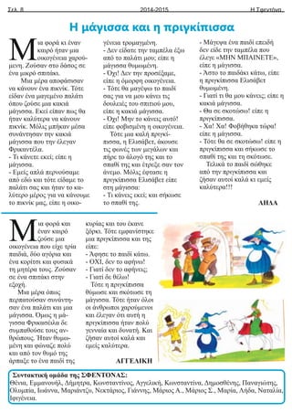 Σελ. 8 Η Σφεντόνα
2014-2015
ια φορά κι έναν
Μκαιρό ήταν μια
οικογένεια χαρού-
μενη. Ζούσαν στο δάσος σε
ένα μικρό σπιτάκι.
Μια μέρα αποφάσισαν
να κάνουν ένα πικνίκ. Τότε
είδαν ένα μαγεμένο παλάτι
όπου ζούσε μια κακιά
μάγισσα. Εκεί είπαν πως θα
ήταν καλύτερα να κάνουν
πικνίκ. Μόλις μπήκαν μέσα
συνάντησαν την κακιά
μάγισσα που την έλεγαν
Φρικαντέλα.
- Τι κάνετε εκεί; είπε η
μάγισσα.
- Εμείς απλά περνούσαμε
από εδώ και τότε είδαμε το
παλάτι σας και ήταν το κα-
λύτερο μέρος για να κάνουμε
το πικνίκ μας, είπε η οικο-
γένεια τρομαγμένη.
- Δεν είδατε την ταμπέλα έξω
από το παλάτι μου; είπε η
μάγισσα θυμωμένη.
- Όχι! Δεν την προσέξαμε,
είπε η όμορφη οικογένεια.
- Τότε θα μαγέψω το παιδί
σας για να μου κάνει τις
δουλειές του σπιτιού μου,
είπε η κακιά μάγισσα.
- Όχι! Μην το κάνεις αυτό!
είπε φοβισμένη η οικογένεια.
Τότε μια καλή πριγκί-
πισσα, η Ελισάβετ, άκουσε
τις φωνές των μεγάλων και
πήρε το άλογό της και το
σπαθί της και έτρεξε σαν τον
άνεμο. Μόλις έφτασε η
πριγκίπισσα Ελισάβετ είπε
στη μάγισσα:
- Τι κάνεις εκεί; και σήκωσε
το σπαθί της.
- Μάγεψα ένα παιδί επειδή
δεν είδε την ταμπέλα που
έλεγε «ΜΗΝ ΜΠΑΙΝΕΤΕ»,
είπε η μάγισσα.
- Άστο το παιδάκι κάτω, είπε
η πριγκίπισσα Ελισάβετ
θυμωμένη.
- Γιατί τι θα μου κάνεις; είπε η
κακιά μάγισσα.
- Θα σε σκοτώσω! είπε η
πριγκίπισσα.
- Χα! Χα! Φοβήθηκα τώρα!
είπε η μάγισσα.
- Τότε θα σε σκοτώσω! είπε η
πριγκίπισσα και σήκωσε το
σπαθί της και τη σκότωσε.
Τελικά το παιδί σώθηκε
από την πριγκίπισσα και
ζήσαν αυτοί καλά κι εμείς
καλύτερα!!!
ΛΗΔΑ
Η μάγισσα και η πριγκίπισσα
ια φορά και
Μέναν καιρό
ζούσε μια
οικογένεια που είχε τρία
παιδιά, δύο αγόρια και
ένα κορίτσι και φυσικά
τη μητέρα τους. Ζούσαν
σε ένα σπιτάκι στην
εξοχή.
Μια μέρα όπως
περπατούσαν συνάντη-
σαν ένα παλάτι και μια
μάγισσα. Όμως η μά-
γισσα Φρικασέιλα δε
συμπαθούσε τους αν-
θρώπους. Ήταν θυμω-
μένη και φώναζε πολύ
και από τον θυμό της
άρπαξε το ένα παιδί της
κυρίας και του έκανε
ξόρκι. Τότε εμφανίστηκε
μια πριγκίπισσα και της
είπε:
- Άφησε το παιδί κάτω.
- ΟΧΙ, δεν το αφήνω!
- Γιατί δεν το αφήνεις;
- Γιατί δε θέλω!
Τότε η πριγκίπισσα
θύμωσε και σκότωσε τη
μάγισσα. Τότε ήταν όλοι
οι άνθρωποι χαρούμενοι
και έλεγαν ότι αυτή η
πριγκίπισσα ήταν πολύ
γενναία και δυνατή. Και
ζήσαν αυτοί καλά και
εμείς καλύτερα.
ΑΓΓΕΛΙΚΗ
Συντακτική ομάδα της ΣΦΕΝΤΟΝΑΣ:
Θένια, Εμμανουήλ, Δήμητρα, Κωνσταντίνος, Αγγελική, Κωνσταντίνα, Δημοσθένης, Παναγιώτης,
Ολυμπία, Ιωάννα, Μαριάντζυ, Νεκτάριος, Γιάννης, Μάριος Α., Μάριος Σ., Μαρία, Λήδα, Ναταλία,
Ιφιγένεια.
 