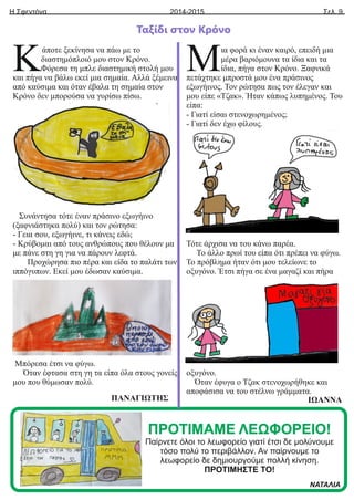 Η Σφεντόνα Σελ. 9
2014-2015
Ταξίδι στον Κρόνο
ΠΡΟΤΙΜΑΜΕ ΛΕΩΦΟΡΕΙΟ!
Παίρνετε όλοι το λεωφορείο γιατί έτσι δε μολύνουμε
τόσο πολύ το περιβάλλον. Αν παίρνουμε το
λεωφορείο δε δημιουργούμε πολλή κίνηση.
ΠΡΟΤΙΜΗΣΤΕ ΤΟ!
ΝΑΤΑΛΙΑ
άποτε ξεκίνησα να πάω με το
Κδιαστημόπλοιό μου στον Κρόνο.
Φόρεσα τη μπλε διαστημική στολή μου
και πήγα να βάλω εκεί μια σημαία. Αλλά ξέμεινα
από καύσιμα και όταν έβαλα τη σημαία στον
Κρόνο δεν μπορούσα να γυρίσω πίσω.
Συνάντησα τότε έναν πράσινο εξωγήινο
(ξαφνιάστηκα πολύ) και τον ρώτησα:
- Γεια σου, εξωγήινε, τι κάνεις εδώ;
- Κρύβομαι από τους ανθρώπους που θέλουν μα
με πάνε στη γη για να πάρουν λεφτά.
Προχώρησα πιο πέρα και είδα το παλάτι των
ιππόγυπων. Εκεί μου έδωσαν καύσιμα.
Μπόρεσα έτσι να φύγω.
Όταν έφτασα στη γη τα είπα όλα στους γονείς
μου που θύμωσαν πολύ.
ΠΑΝΑΓΙΩΤΗΣ
ια φορά κι έναν καιρό, επειδή μια
Μμέρα βαριόμουνα τα ίδια και τα
ίδια, πήγα στον Κρόνο. Ξαφνικά
πετάχτηκε μπροστά μου ένα πράσινος
εξωγήινος. Τον ρώτησα πως τον έλεγαν και
μου είπε «Τζακ». Ήταν κάπως λυπημένος. Του
είπα:
- Γιατί είσαι στενοχωρημένος;
- Γιατί δεν έχω φίλους.
Τότε άρχισα να του κάνω παρέα.
Το άλλο πρωί του είπα ότι πρέπει να φύγω.
Το πρόβλημα ήταν ότι μου τελείωνε το
οξυγόνο. Έτσι πήγα σε ένα μαγαζί και πήρα
οξυγόνο.
Όταν έφυγα ο Τζακ στενοχωρήθηκε και
αποφάσισα να του στέλνω γράμματα.
ΙΩΑΝΝΑ
 