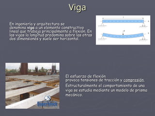 Viga
Viga
En ingeniería y arquitectura se
En ingeniería y arquitectura se
denomina
denomina viga
viga a un elemento constructivo
a un elemento constructivo
lineal que trabaja principalmente a flexión. En
lineal que trabaja principalmente a flexión. En
las vigas la longitud predomina sobre las otras
las vigas la longitud predomina sobre las otras
dos dimensiones y suele ser horizontal.
dos dimensiones y suele ser horizontal.
El esfuerzo de flexión
El esfuerzo de flexión
provoca tensiones de tracción y
provoca tensiones de tracción y compresión
compresión,
,
Estructuralmente el comportamiento de una
Estructuralmente el comportamiento de una
viga se estudia mediante un modelo de prisma
viga se estudia mediante un modelo de prisma
mecánico.
mecánico.
 