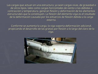 Las cargas que actuan en una estructura, ya sean cargas vivas, de gravedad o
Las cargas que actuan en una estructura, ya sean cargas vivas, de gravedad o
de otros tipos, tales como cargas horizontales de viento o las debidas a
de otros tipos, tales como cargas horizontales de viento o las debidas a
contracción y temperatura, generan flexión y deformación de los elementos
contracción y temperatura, generan flexión y deformación de los elementos
estructurales que la constituyen. La flexión del elemento viga es el resultado
estructurales que la constituyen. La flexión del elemento viga es el resultado
de la deformación causada por los esfuerzos de flexión debida a la carga
de la deformación causada por los esfuerzos de flexión debida a la carga
externa.
externa.
Conforme se aumenta la carga, la viga soporta deformación adicional,
Conforme se aumenta la carga, la viga soporta deformación adicional,
propiciando el desarrollo de las grietas por flexión a lo largo del claro de la
propiciando el desarrollo de las grietas por flexión a lo largo del claro de la
viga.
viga.
 