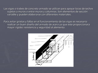Las vigas o trabes de concreto armado se utilizan para apoyar lozas de techos
Las vigas o trabes de concreto armado se utilizan para apoyar lozas de techos
sujetos a muros o entre muros y columnas. Son elementos de sección
sujetos a muros o entre muros y columnas. Son elementos de sección
variable y pueden elaborarse con diferentes materiales.
variable y pueden elaborarse con diferentes materiales.
Para avitar grietas y fallas en el funcionamiento de las vigas es necesario
Para avitar grietas y fallas en el funcionamiento de las vigas es necesario
realizar un buen diseño del armado de acero ya que este proporcionara
realizar un buen diseño del armado de acero ya que este proporcionara
mayor rigidez resistencia y seguridad al alemento.
mayor rigidez resistencia y seguridad al alemento.
 